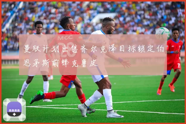 曼联计划出售齐尔克泽目标锁定伯恩茅斯前锋克鲁皮